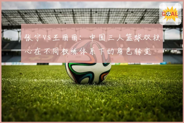 张宁vs王丽丽：中国三人篮球双核心在不同教练体系下的角色转变