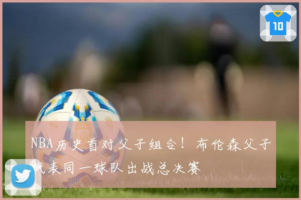 NBA历史首对父子组合!布伦森父子代表同一球队出战总决赛