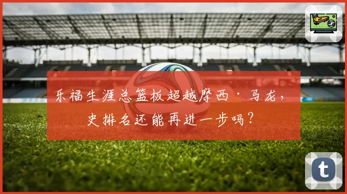 乐福生涯总篮板超越摩西·马龙,历史排名还能再进一步吗?