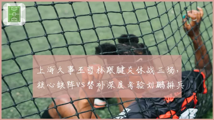 上海久事王哲林跟腱炎休战三场，核心缺阵vs替补深度考验刘鹏排兵布阵