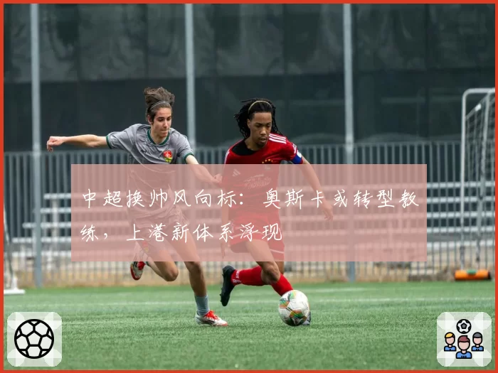 中超换帅风向标:奥斯卡或转型教练,上港新体系浮现