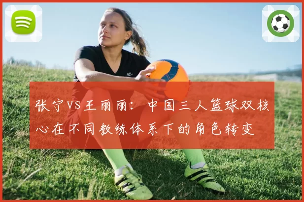 张宁vs王丽丽：中国三人篮球双核心在不同教练体系下的角色转变