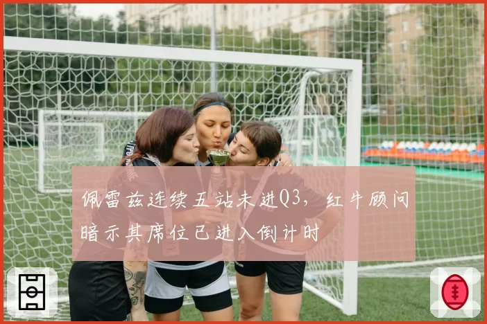 佩雷兹连续五站未进Q3，红牛顾问暗示其席位已进入倒计时