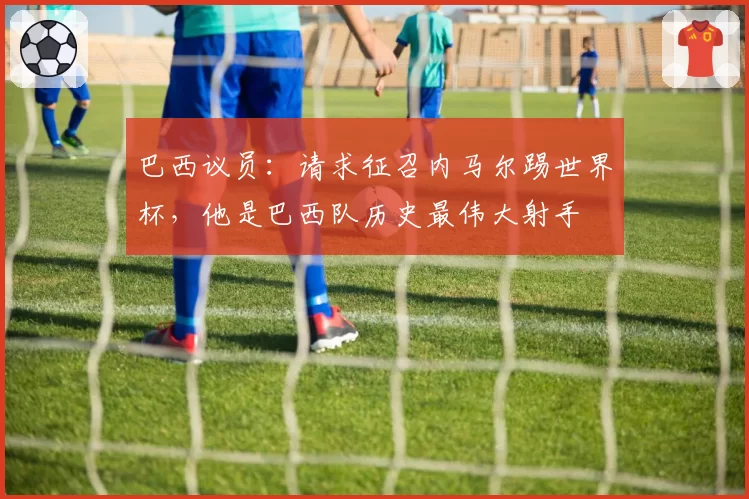 巴西议员:请求征召内马尔踢世界杯,他是巴西队历史最伟大射手