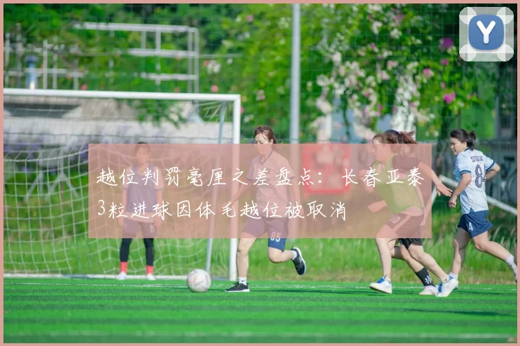 越位判罚毫厘之差盘点：长春亚泰3粒进球因体毛越位被取消