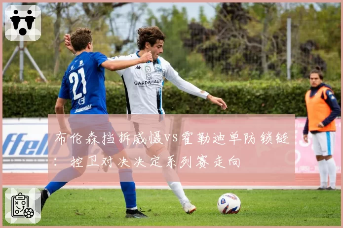 布伦森挡拆威慑vs霍勒迪单防锁链：控卫对决决定系列赛走向