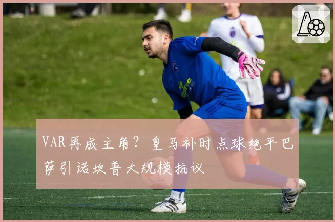 VAR再成主角？皇马补时点球绝平巴萨引诺坎普大规模抗议
