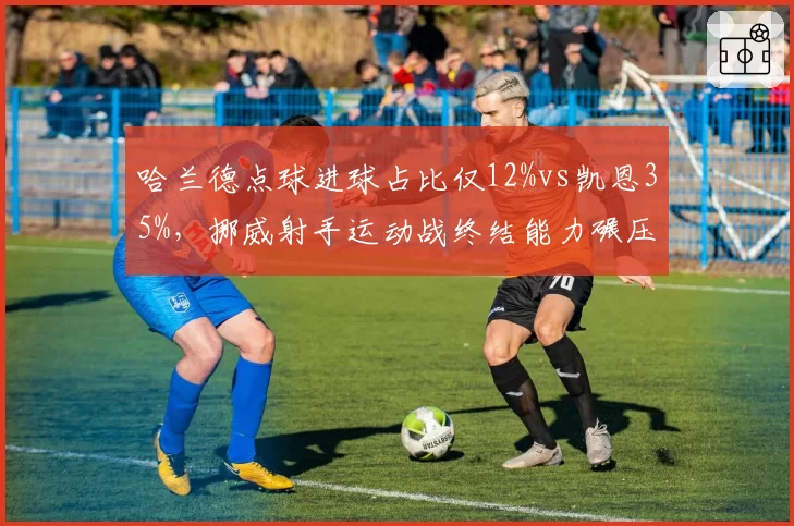哈兰德点球进球占比仅12%vs凯恩35%,挪威射手运动战终结能力碾压