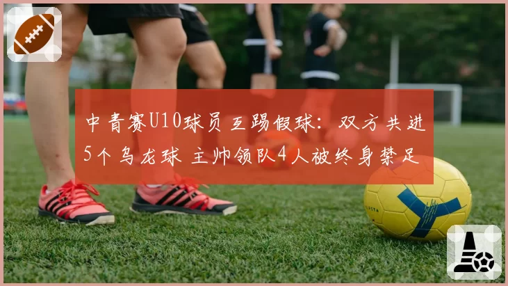 中青赛U10球员互踢假球:双方共进5个乌龙球 主帅领队4人被终身禁足