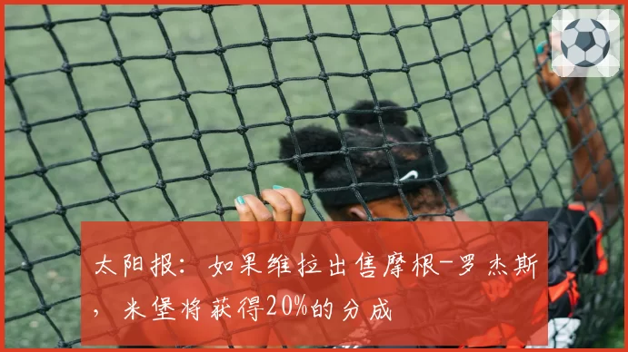 太阳报:如果维拉出售摩根-罗杰斯,米堡将获得20%的分成