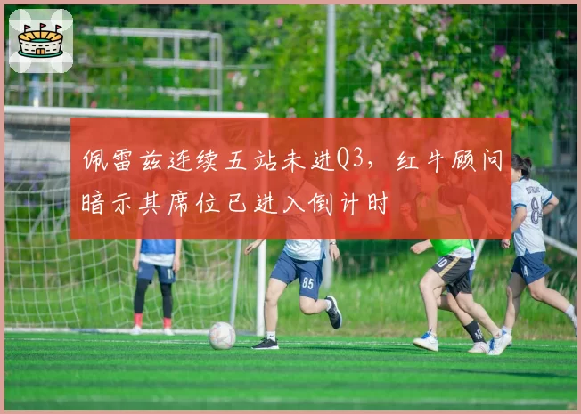 佩雷兹连续五站未进Q3，红牛顾问暗示其席位已进入倒计时