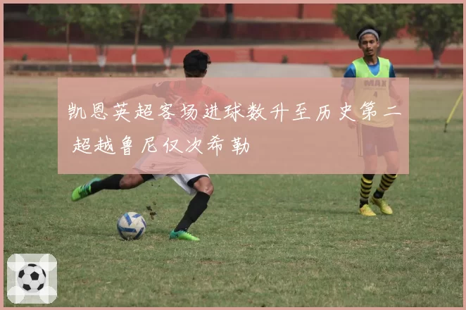凯恩英超客场进球数升至历史第二 超越鲁尼仅次希勒
