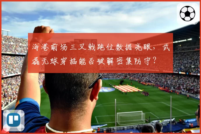 海港前场三叉戟跑位数据亮眼，武磊无球穿插能否破解密集防守？