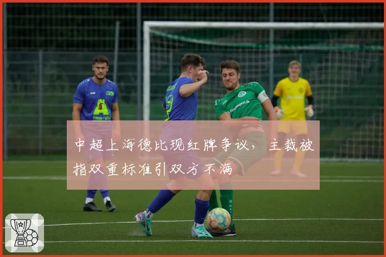 中超上海德比现红牌争议,主裁被指双重标准引双方不满
