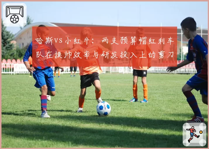哈斯vs小红牛：两支预算帽红利车队在换帅效率与研发投入上的剪刀差