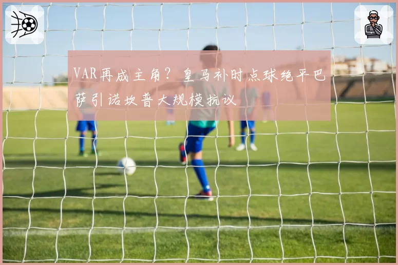 VAR再成主角?皇马补时点球绝平巴萨引诺坎普大规模抗议