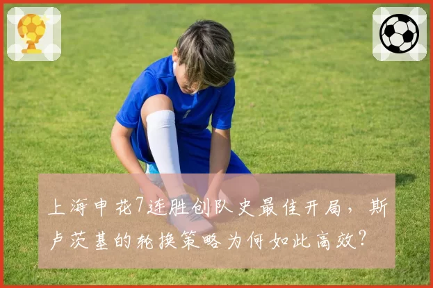 上海申花7连胜创队史最佳开局，斯卢茨基的轮换策略为何如此高效？