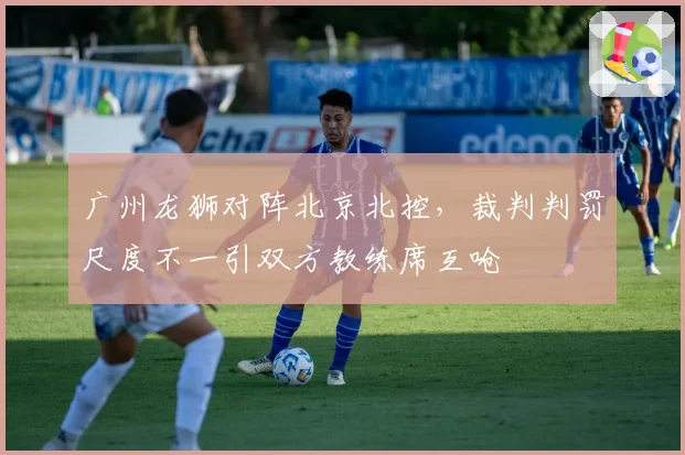 广州龙狮对阵北京北控,裁判判罚尺度不一引双方教练席互呛