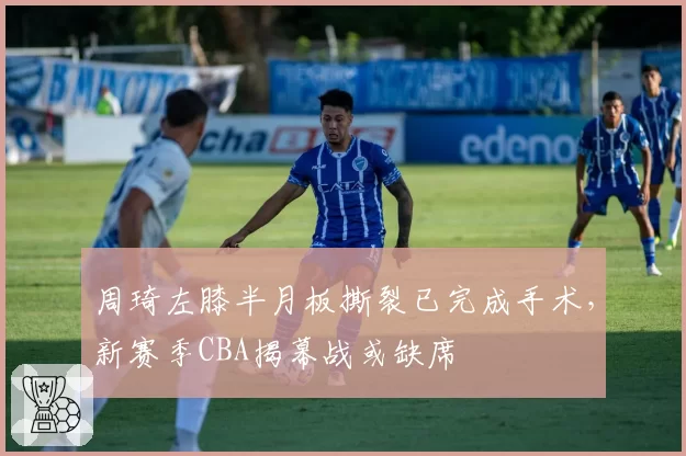 周琦左膝半月板撕裂已完成手术，新赛季CBA揭幕战或缺席