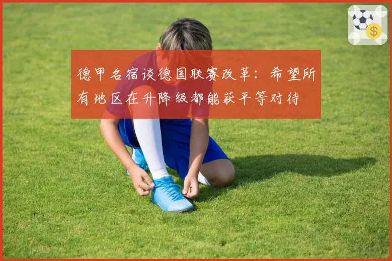 德甲名宿谈德国联赛改革：希望所有地区在升降级都能获平等对待