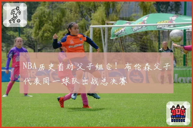 NBA历史首对父子组合!布伦森父子代表同一球队出战总决赛