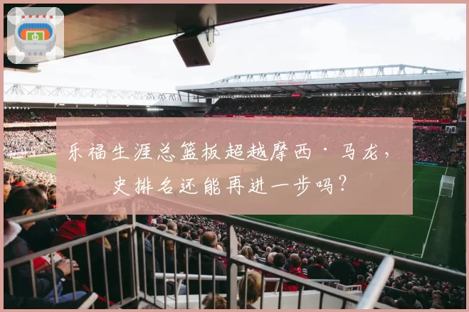 乐福生涯总篮板超越摩西·马龙,历史排名还能再进一步吗?