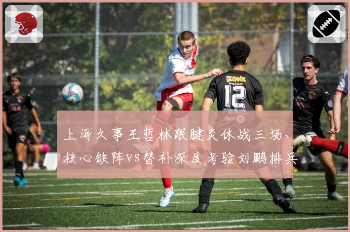 上海久事王哲林跟腱炎休战三场，核心缺阵vs替补深度考验刘鹏排兵布阵