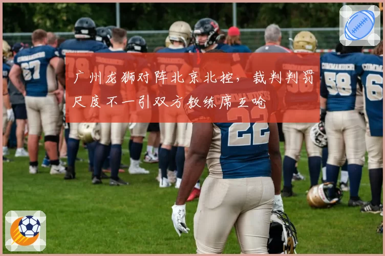 广州龙狮对阵北京北控,裁判判罚尺度不一引双方教练席互呛