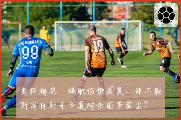 奥斯梅恩腘绳肌伤势反复,那不勒斯高价射手今夏转会前景蒙尘?