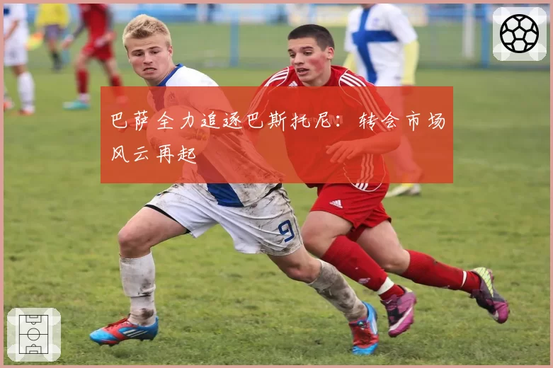 巴萨全力追逐巴斯托尼：转会市场风云再起