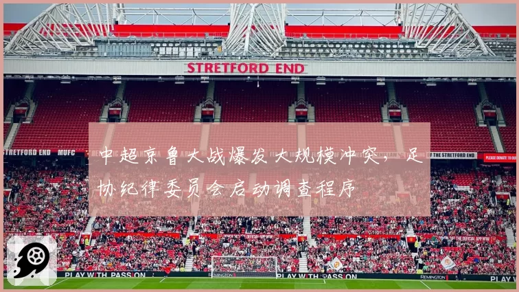 中超京鲁大战爆发大规模冲突，足协纪律委员会启动调查程序