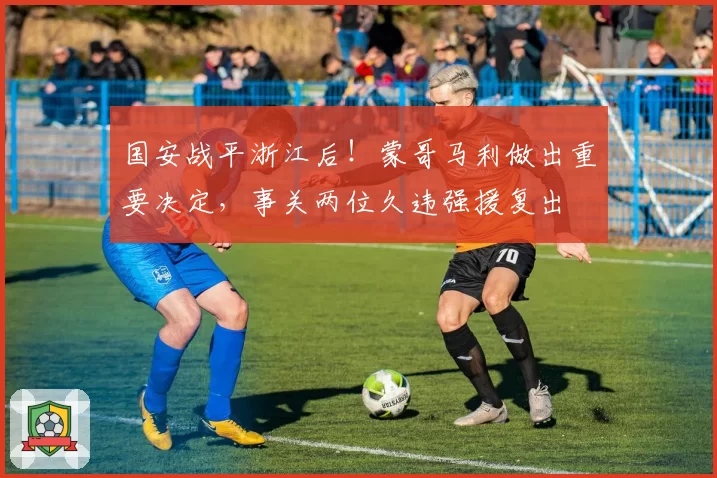 国安战平浙江后！蒙哥马利做出重要决定，事关两位久违强援复出