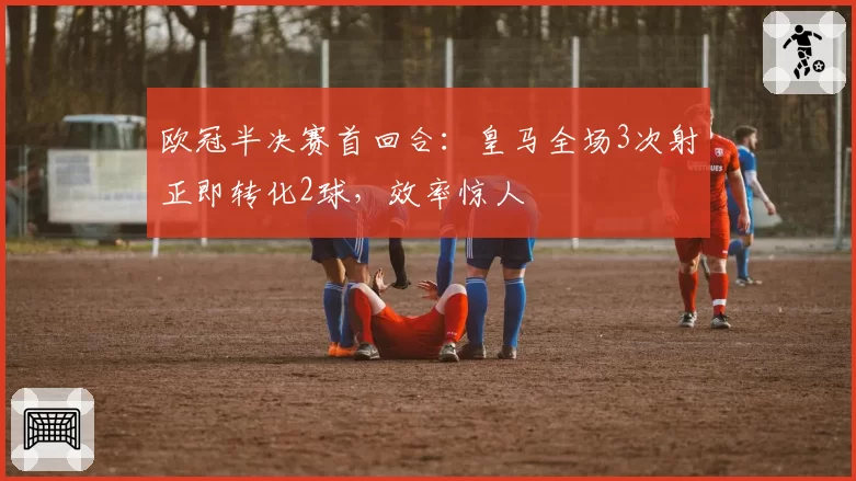 欧冠半决赛首回合:皇马全场3次射正即转化2球,效率惊人