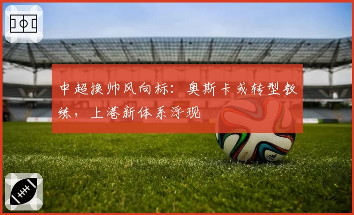 中超换帅风向标：奥斯卡或转型教练，上港新体系浮现