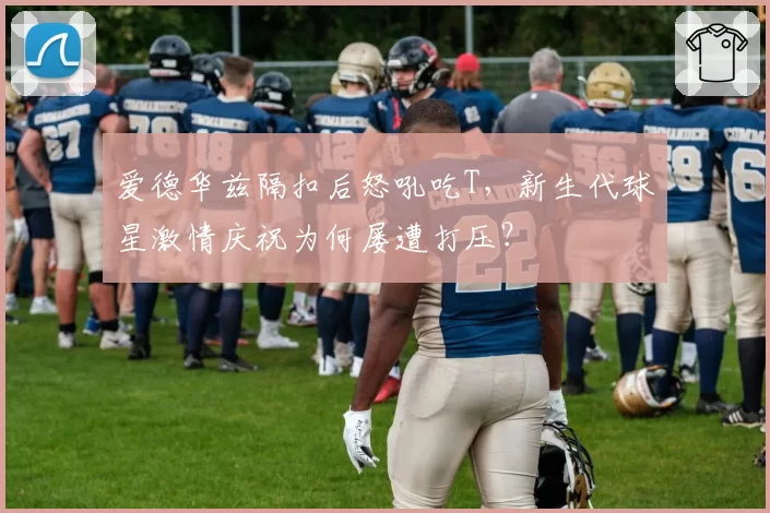 爱德华兹隔扣后怒吼吃T,新生代球星激情庆祝为何屡遭打压?