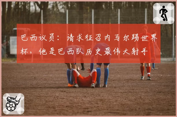 巴西议员：请求征召内马尔踢世界杯，他是巴西队历史最伟大射手