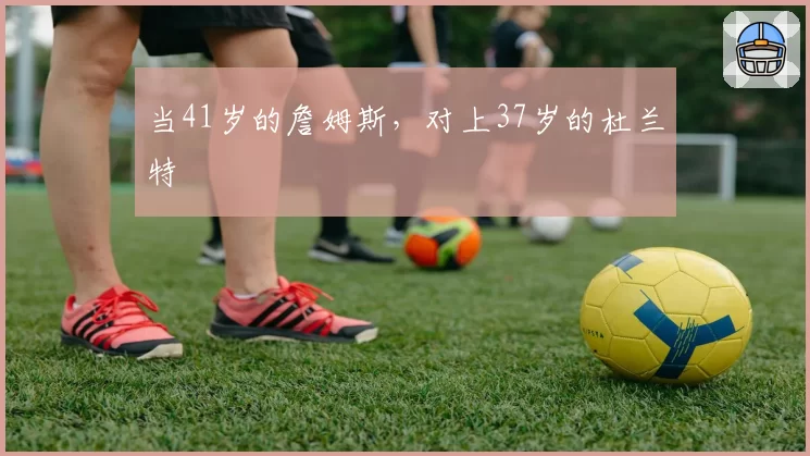 当41岁的詹姆斯,对上37岁的杜兰特