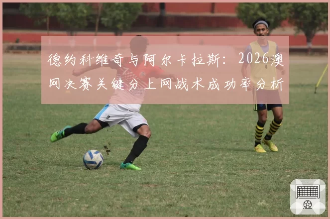 德约科维奇与阿尔卡拉斯：2026澳网决赛关键分上网战术成功率分析