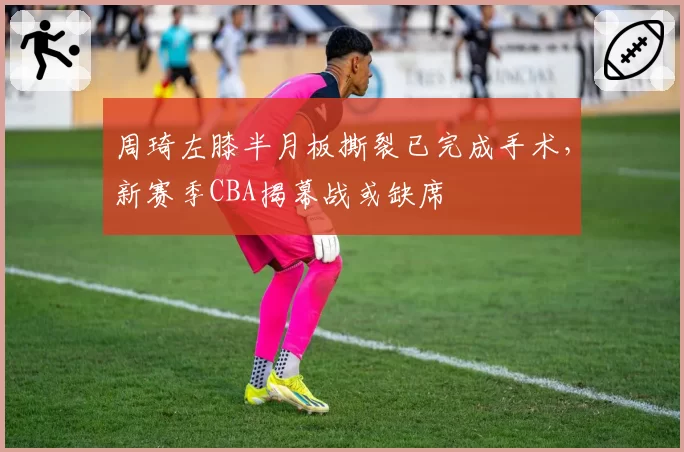 周琦左膝半月板撕裂已完成手术，新赛季CBA揭幕战或缺席