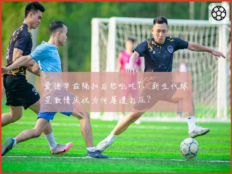 爱德华兹隔扣后怒吼吃T,新生代球星激情庆祝为何屡遭打压?