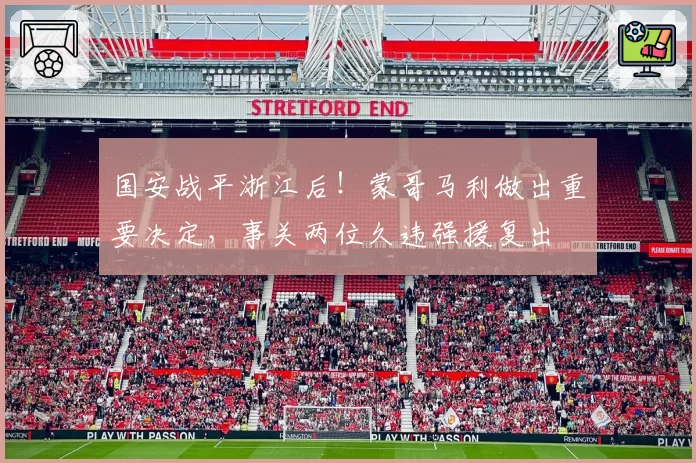 国安战平浙江后！蒙哥马利做出重要决定，事关两位久违强援复出