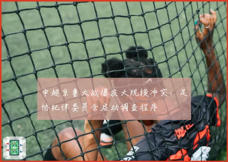 中超京鲁大战爆发大规模冲突,足协纪律委员会启动调查程序